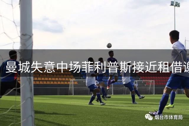 曼城失意中场菲利普斯接近租借谢菲联 职业生涯迎来关键转折点